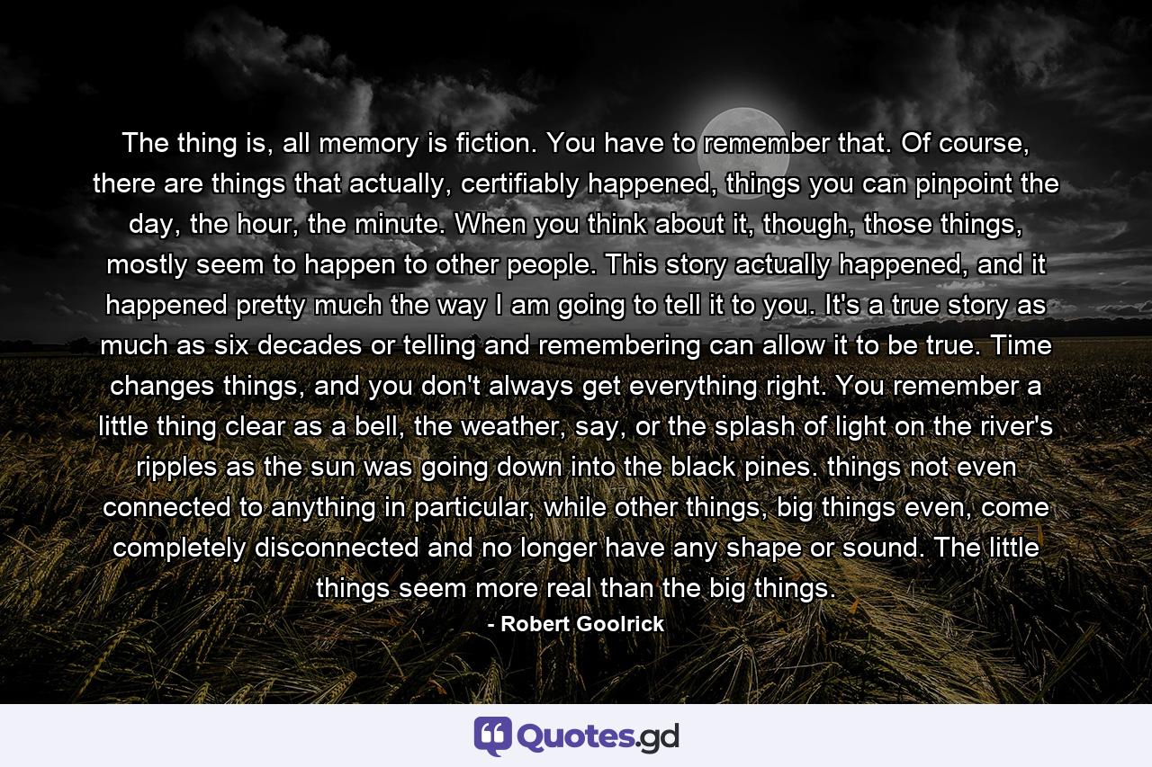 The thing is, all memory is fiction. You have to remember that. Of course, there are things that actually, certifiably happened, things you can pinpoint the day, the hour, the minute. When you think about it, though, those things, mostly seem to happen to other people. This story actually happened, and it happened pretty much the way I am going to tell it to you. It's a true story as much as six decades or telling and remembering can allow it to be true. Time changes things, and you don't always get everything right. You remember a little thing clear as a bell, the weather, say, or the splash of light on the river's ripples as the sun was going down into the black pines. things not even connected to anything in particular, while other things, big things even, come completely disconnected and no longer have any shape or sound. The little things seem more real than the big things. - Quote by Robert Goolrick