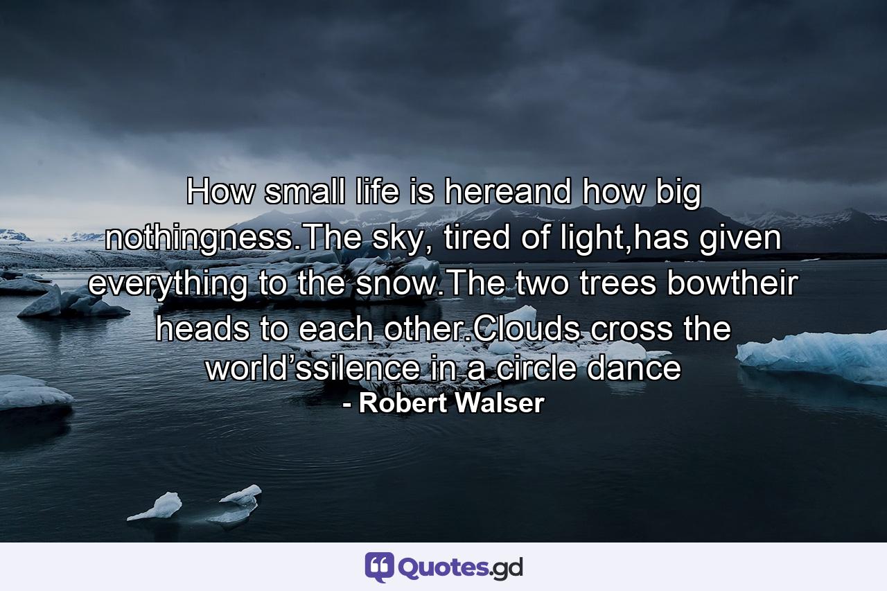 How small life is hereand how big nothingness.The sky, tired of light,has given everything to the snow.The two trees bowtheir heads to each other.Clouds cross the world’ssilence in a circle dance - Quote by Robert Walser