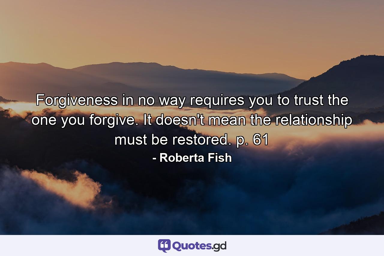 Forgiveness in no way requires you to trust the one you forgive. It doesn't mean the relationship must be restored. p. 61 - Quote by Roberta Fish