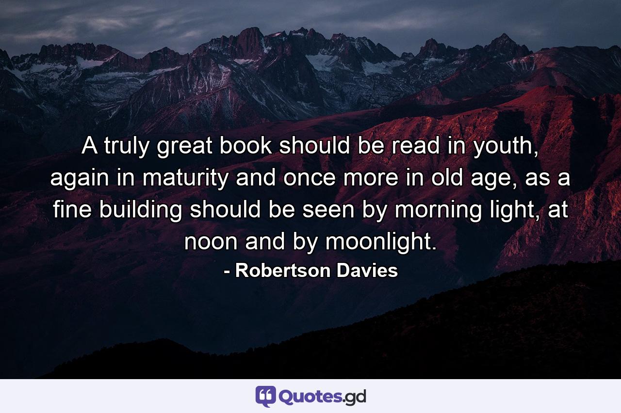 A truly great book should be read in youth, again in maturity and once more in old age, as a fine building should be seen by morning light, at noon and by moonlight. - Quote by Robertson Davies