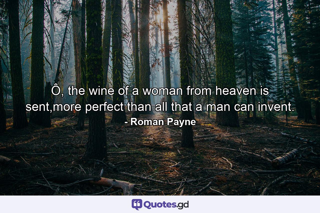 Ô, the wine of a woman from heaven is sent,more perfect than all that a man can invent. - Quote by Roman Payne