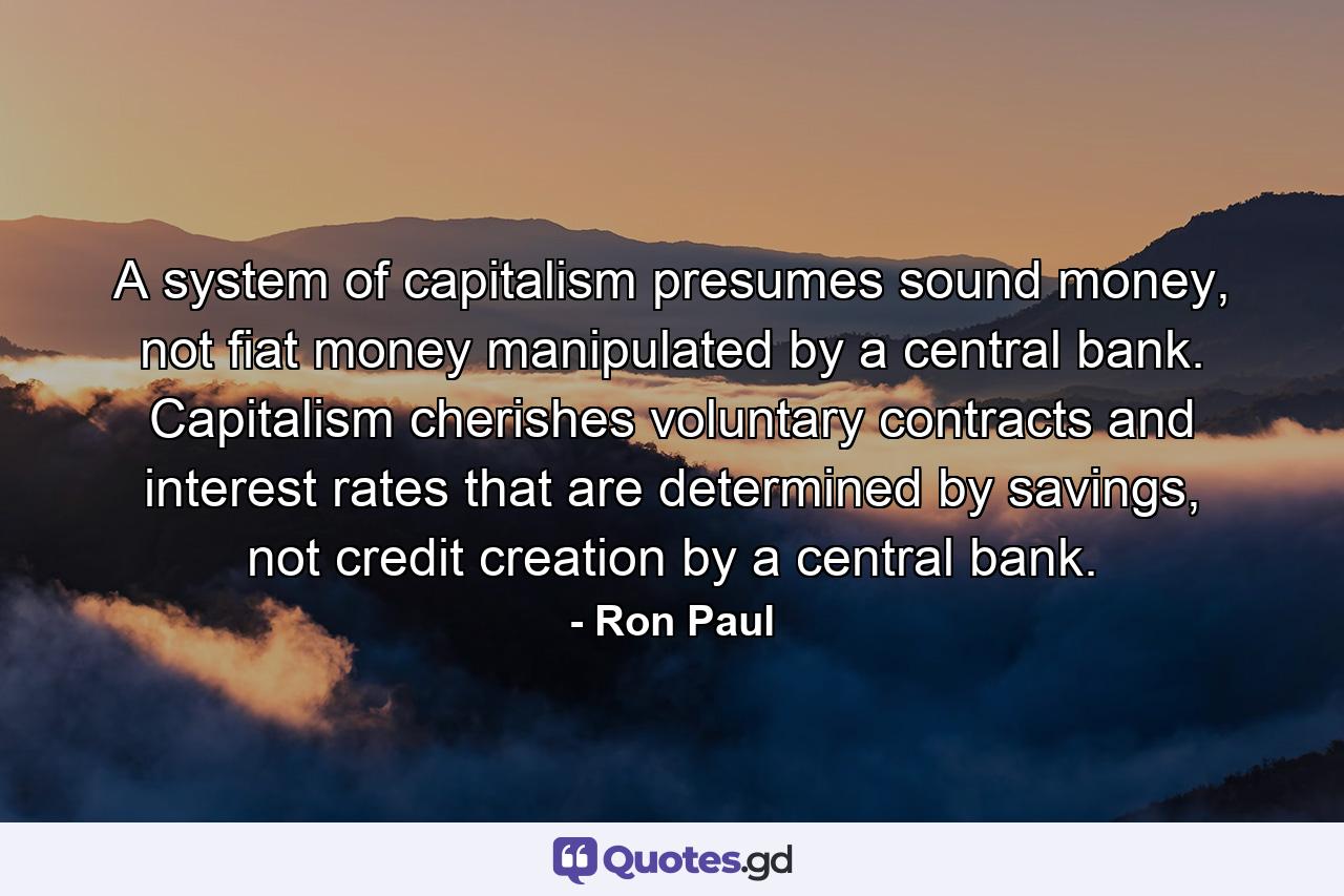 A system of capitalism presumes sound money, not fiat money manipulated by a central bank. Capitalism cherishes voluntary contracts and interest rates that are determined by savings, not credit creation by a central bank. - Quote by Ron Paul