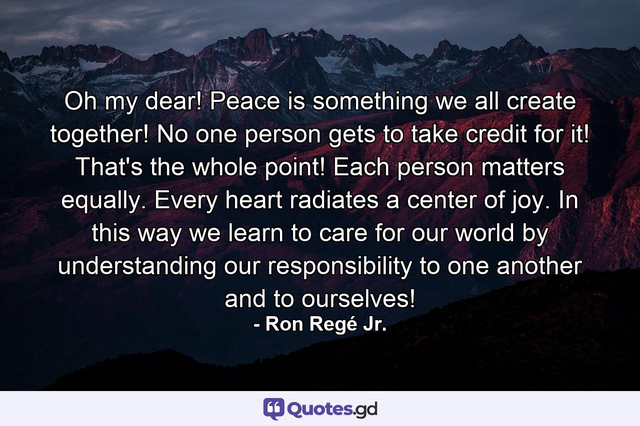 Oh my dear! Peace is something we all create together! No one person gets to take credit for it! That's the whole point! Each person matters equally. Every heart radiates a center of joy. In this way we learn to care for our world by understanding our responsibility to one another and to ourselves! - Quote by Ron Regé Jr.