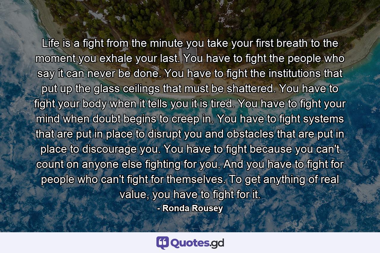 Life is a fight from the minute you take your first breath to the moment you exhale your last. You have to fight the people who say it can never be done. You have to fight the institutions that put up the glass ceilings that must be shattered. You have to fight your body when it tells you it is tired. You have to fight your mind when doubt begins to creep in. You have to fight systems that are put in place to disrupt you and obstacles that are put in place to discourage you. You have to fight because you can't count on anyone else fighting for you. And you have to fight for people who can't fight for themselves. To get anything of real value, you have to fight for it. - Quote by Ronda Rousey