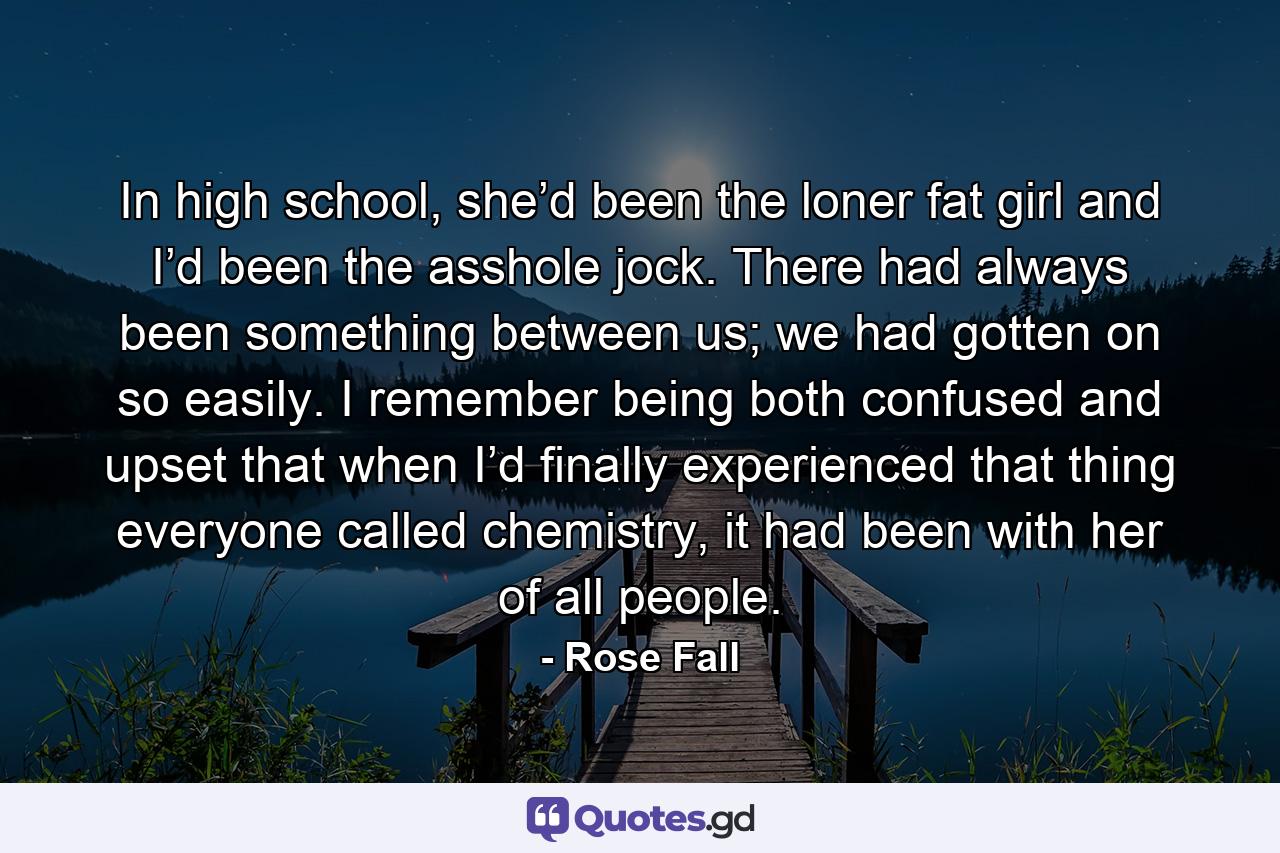 In high school, she’d been the loner fat girl and I’d been the asshole jock. There had always been something between us; we had gotten on so easily. I remember being both confused and upset that when I’d finally experienced that thing everyone called chemistry, it had been with her of all people. - Quote by Rose Fall