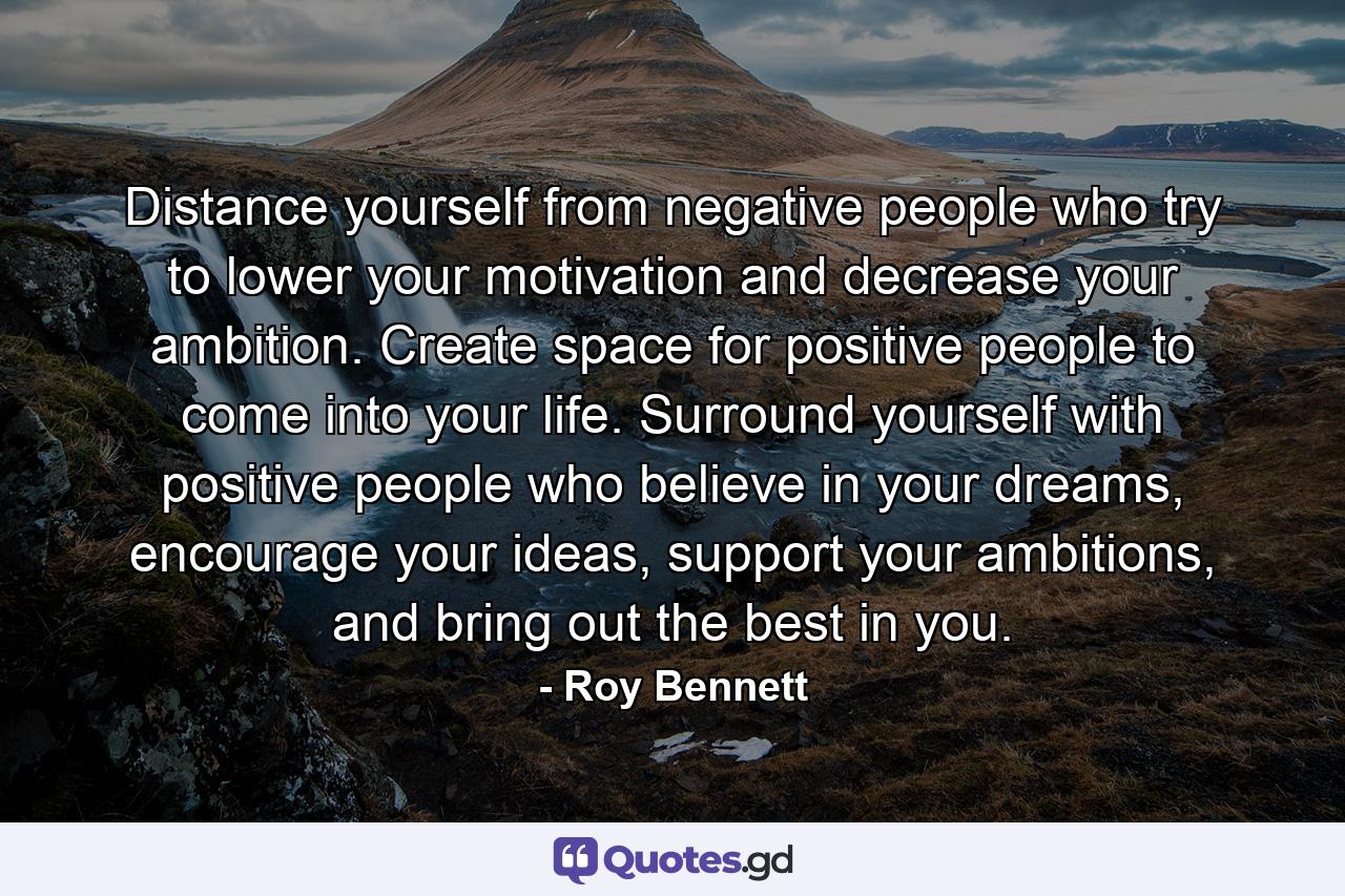 Distance yourself from negative people who try to lower your motivation and decrease your ambition. Create space for positive people to come into your life. Surround yourself with positive people who believe in your dreams, encourage your ideas, support your ambitions, and bring out the best in you. - Quote by Roy Bennett