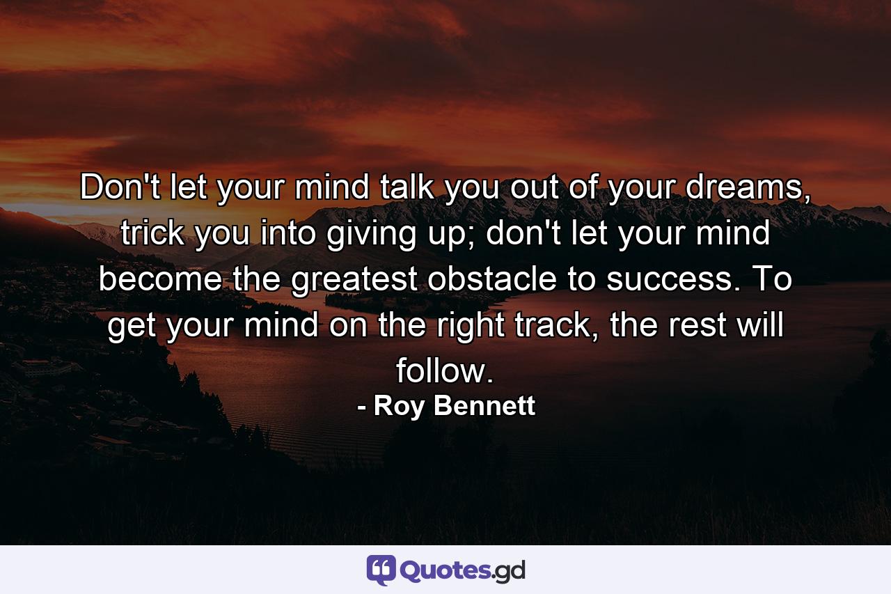 Don't let your mind talk you out of your dreams, trick you into giving up; don't let your mind become the greatest obstacle to success. To get your mind on the right track, the rest will follow. - Quote by Roy Bennett