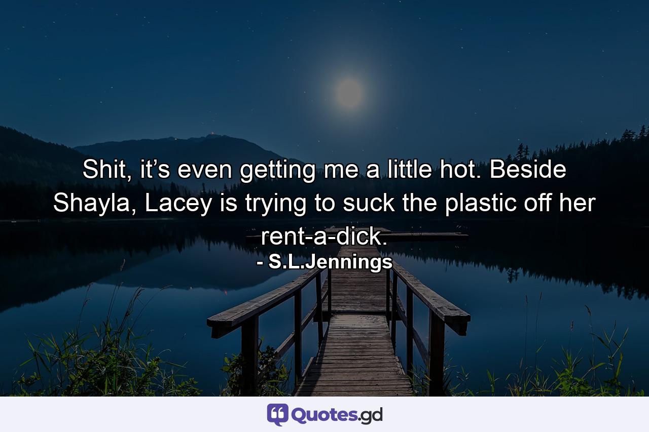 Shit, it’s even getting me a little hot. Beside Shayla, Lacey is trying to suck the plastic off her rent-a-dick. - Quote by S.L.Jennings