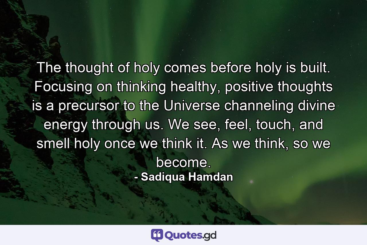 The thought of holy comes before holy is built. Focusing on thinking healthy, positive thoughts is a precursor to the Universe channeling divine energy through us. We see, feel, touch, and smell holy once we think it. As we think, so we become. - Quote by Sadiqua Hamdan