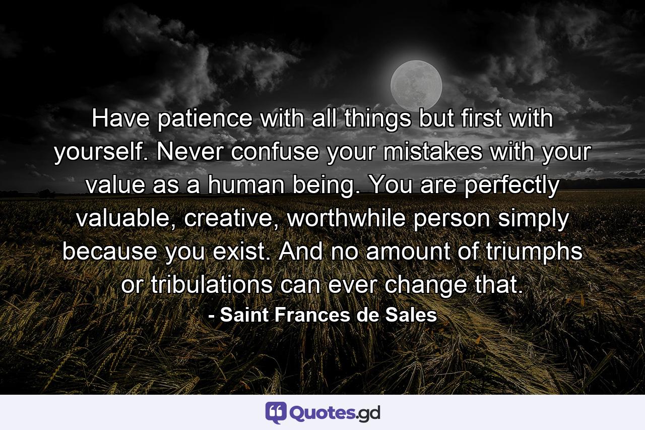 Have patience with all things but first with yourself. Never confuse your mistakes with your value as a human being. You are perfectly valuable, creative, worthwhile person simply because you exist. And no amount of triumphs or tribulations can ever change that. - Quote by Saint Frances de Sales