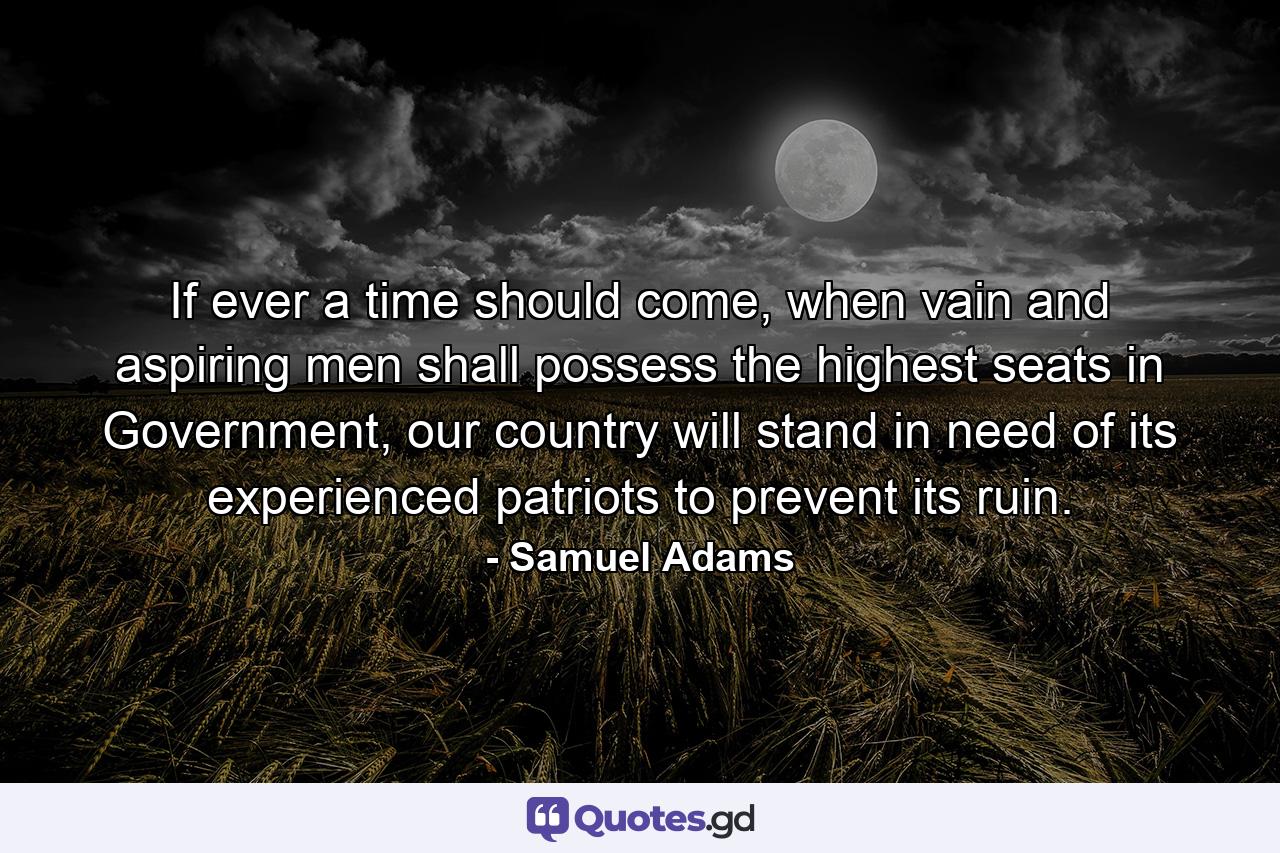 If ever a time should come, when vain and aspiring men shall possess the highest seats in Government, our country will stand in need of its experienced patriots to prevent its ruin. - Quote by Samuel Adams