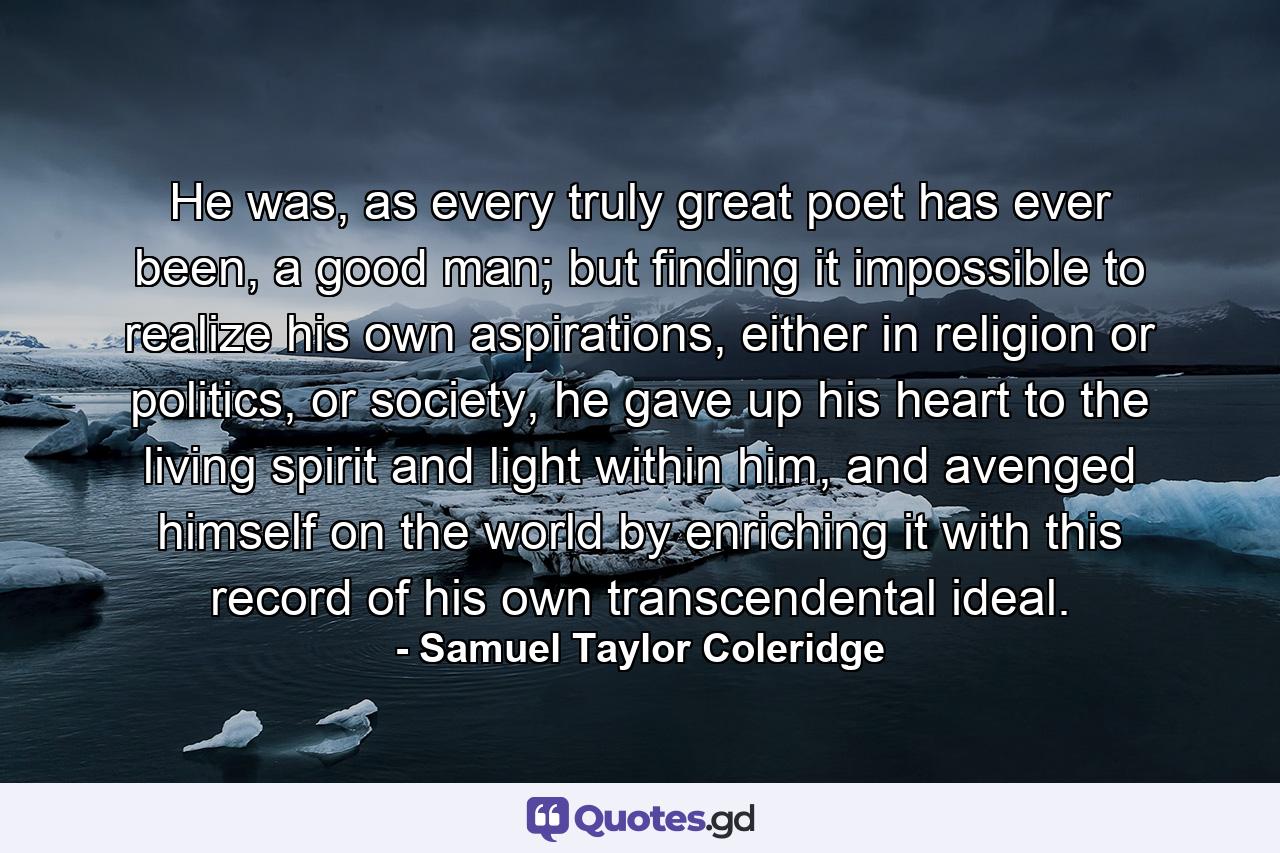 He was, as every truly great poet has ever been, a good man; but finding it impossible to realize his own aspirations, either in religion or politics, or society, he gave up his heart to the living spirit and light within him, and avenged himself on the world by enriching it with this record of his own transcendental ideal. - Quote by Samuel Taylor Coleridge