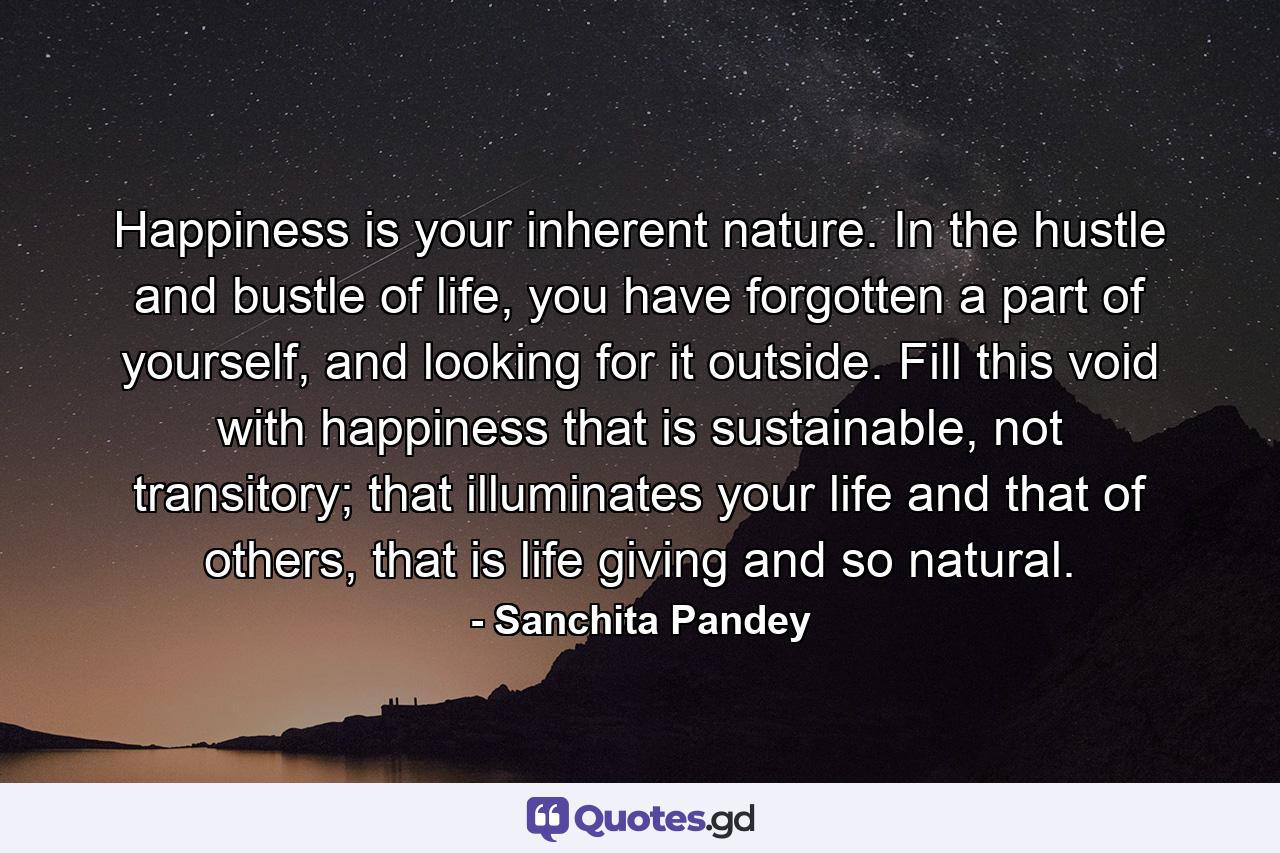 Happiness is your inherent nature. In the hustle and bustle of life, you have forgotten a part of yourself, and looking for it outside. Fill this void with happiness that is sustainable, not transitory; that illuminates your life and that of others, that is life giving and so natural. - Quote by Sanchita Pandey