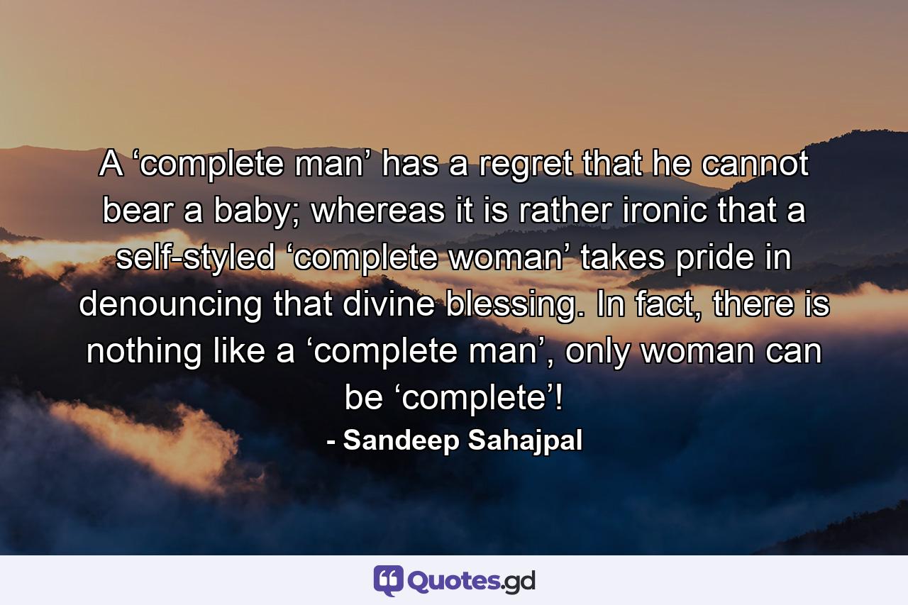 A ‘complete man’ has a regret that he cannot bear a baby; whereas it is rather ironic that a self-styled ‘complete woman’ takes pride in denouncing that divine blessing. In fact, there is nothing like a ‘complete man’, only woman can be ‘complete’! - Quote by Sandeep Sahajpal