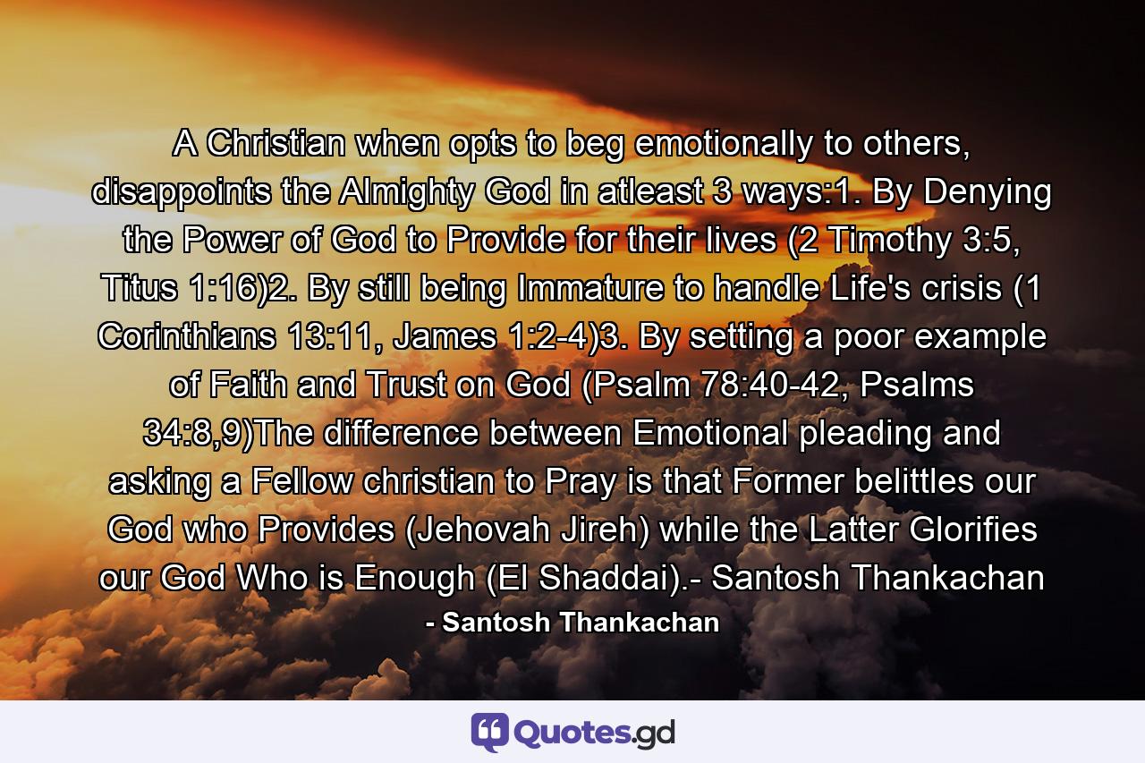 A Christian when opts to beg emotionally to others, disappoints the Almighty God in atleast 3 ways:1. By Denying the Power of God to Provide for their lives (2 Timothy 3:5, Titus 1:16)2. By still being Immature to handle Life's crisis (1 Corinthians 13:11, James 1:2-4)3. By setting a poor example of Faith and Trust on God (Psalm 78:40-42, Psalms 34:8,9)The difference between Emotional pleading and asking a Fellow christian to Pray is that Former belittles our God who Provides (Jehovah Jireh) while the Latter Glorifies our God Who is Enough (El Shaddai).- Santosh Thankachan - Quote by Santosh Thankachan