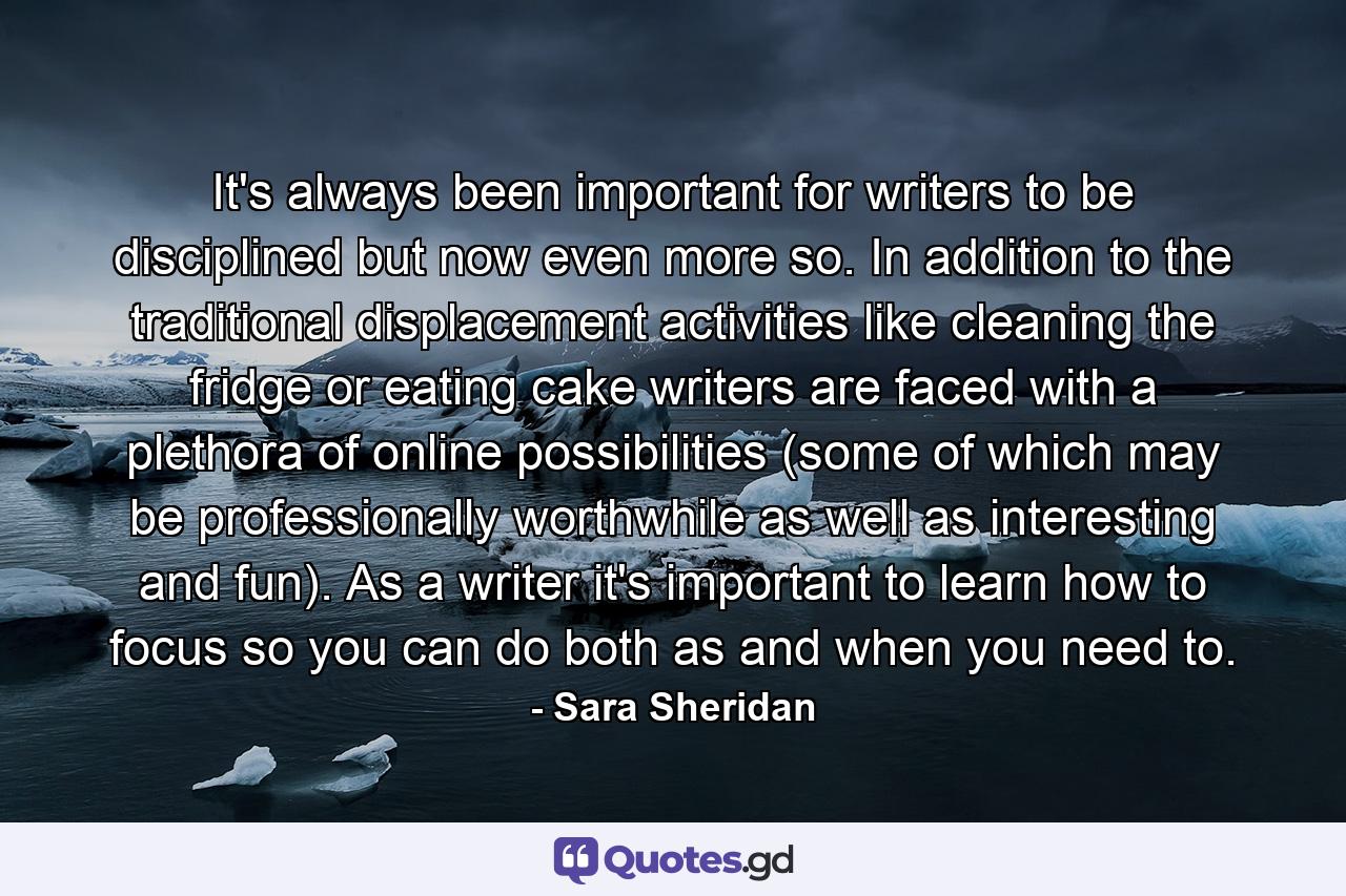 It's always been important for writers to be disciplined but now even more so. In addition to the traditional displacement activities like cleaning the fridge or eating cake writers are faced with a plethora of online possibilities (some of which may be professionally worthwhile as well as interesting and fun). As a writer it's important to learn how to focus so you can do both as and when you need to. - Quote by Sara Sheridan