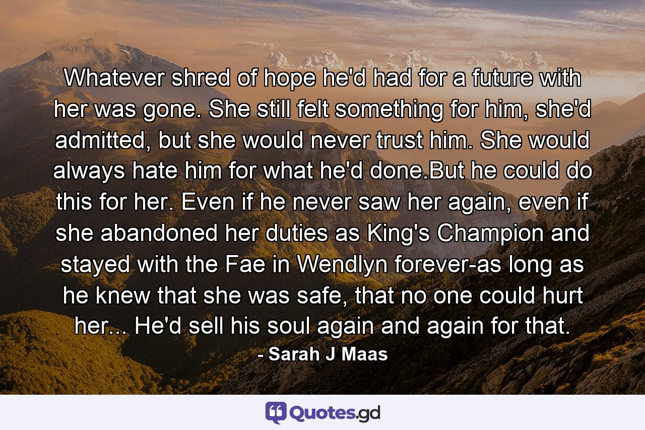 Whatever shred of hope he'd had for a future with her was gone. She still felt something for him, she'd admitted, but she would never trust him. She would always hate him for what he'd done.But he could do this for her. Even if he never saw her again, even if she abandoned her duties as King's Champion and stayed with the Fae in Wendlyn forever-as long as he knew that she was safe, that no one could hurt her... He'd sell his soul again and again for that. - Quote by Sarah J Maas