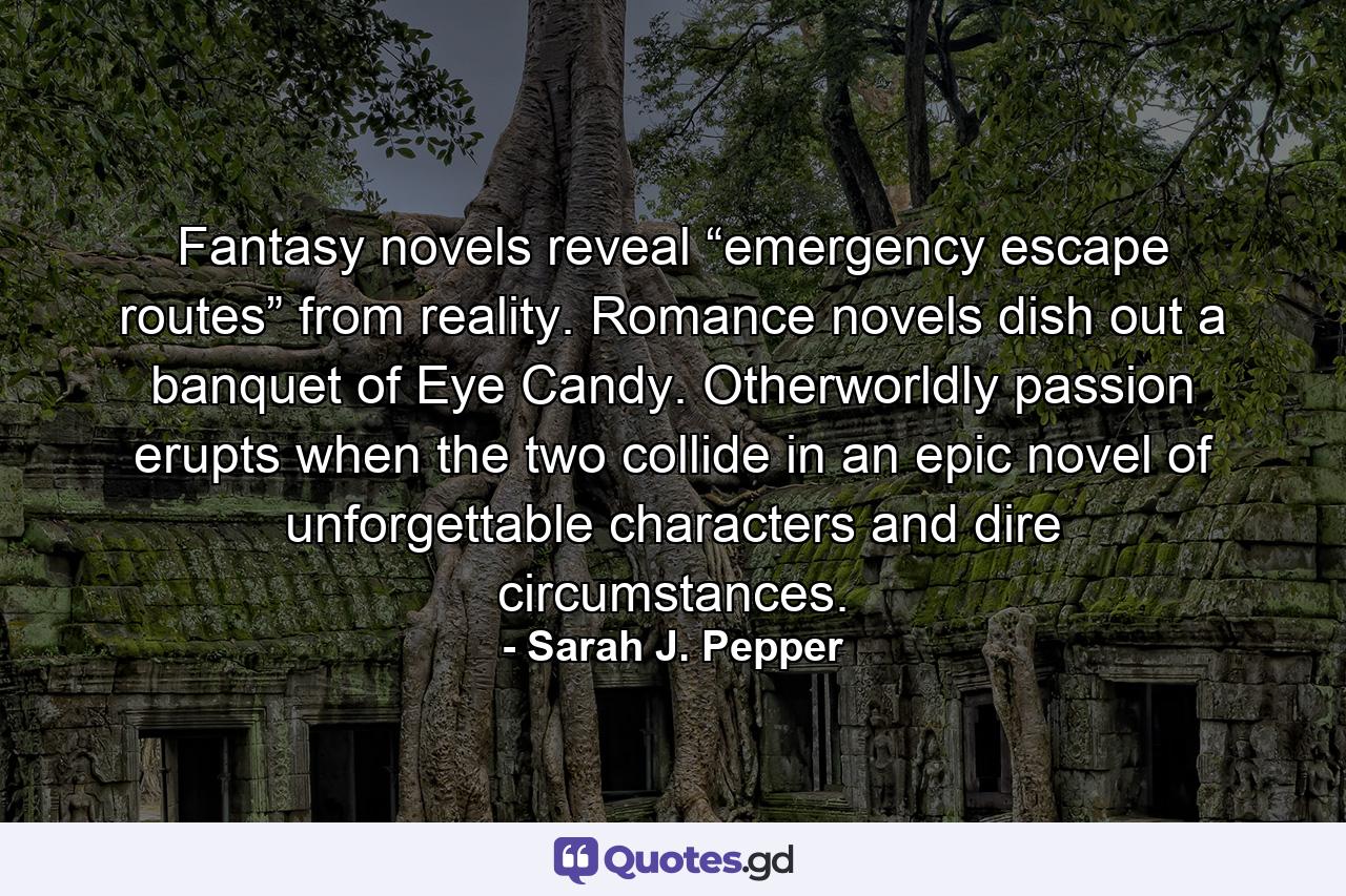 Fantasy novels reveal “emergency escape routes” from reality. Romance novels dish out a banquet of Eye Candy. Otherworldly passion erupts when the two collide in an epic novel of unforgettable characters and dire circumstances. - Quote by Sarah J. Pepper