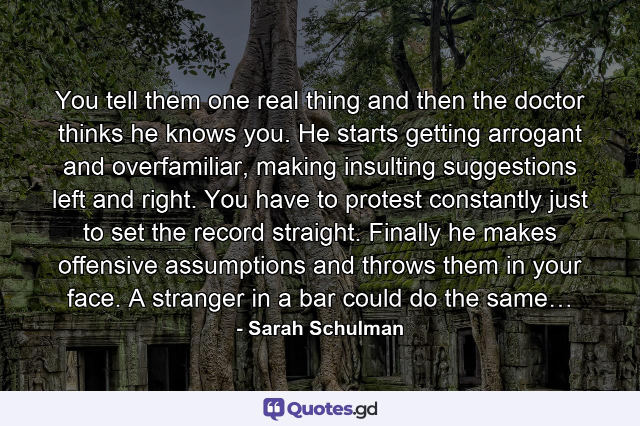 You tell them one real thing and then the doctor thinks he knows you. He starts getting arrogant and overfamiliar, making insulting suggestions left and right. You have to protest constantly just to set the record straight. Finally he makes offensive assumptions and throws them in your face. A stranger in a bar could do the same… - Quote by Sarah Schulman