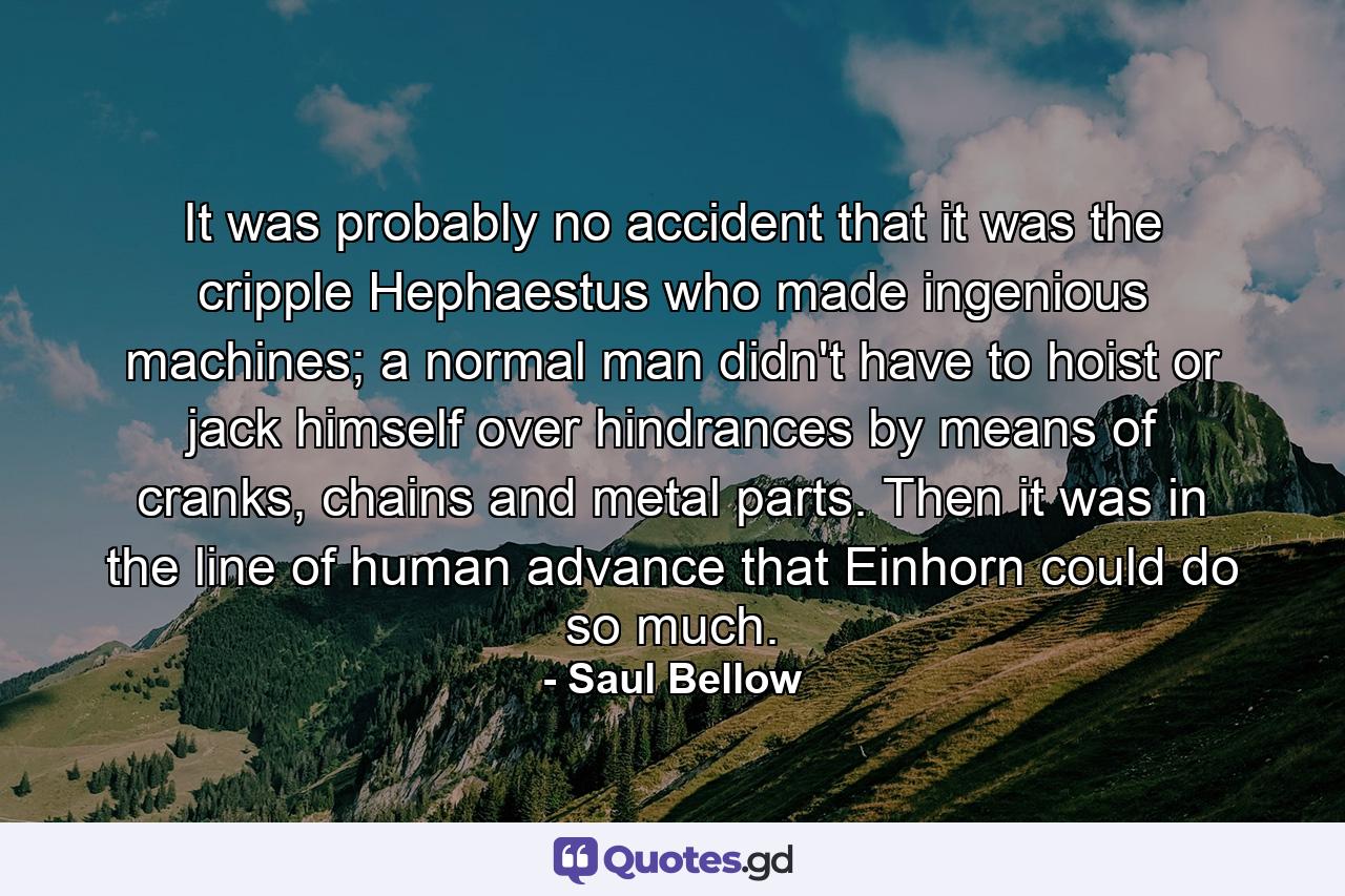 It was probably no accident that it was the cripple Hephaestus who made ingenious machines; a normal man didn't have to hoist or jack himself over hindrances by means of cranks, chains and metal parts. Then it was in the line of human advance that Einhorn could do so much. - Quote by Saul Bellow