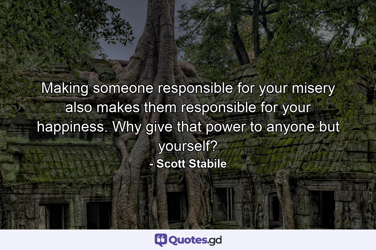 Making someone responsible for your misery also makes them responsible for your happiness. Why give that power to anyone but yourself? - Quote by Scott Stabile