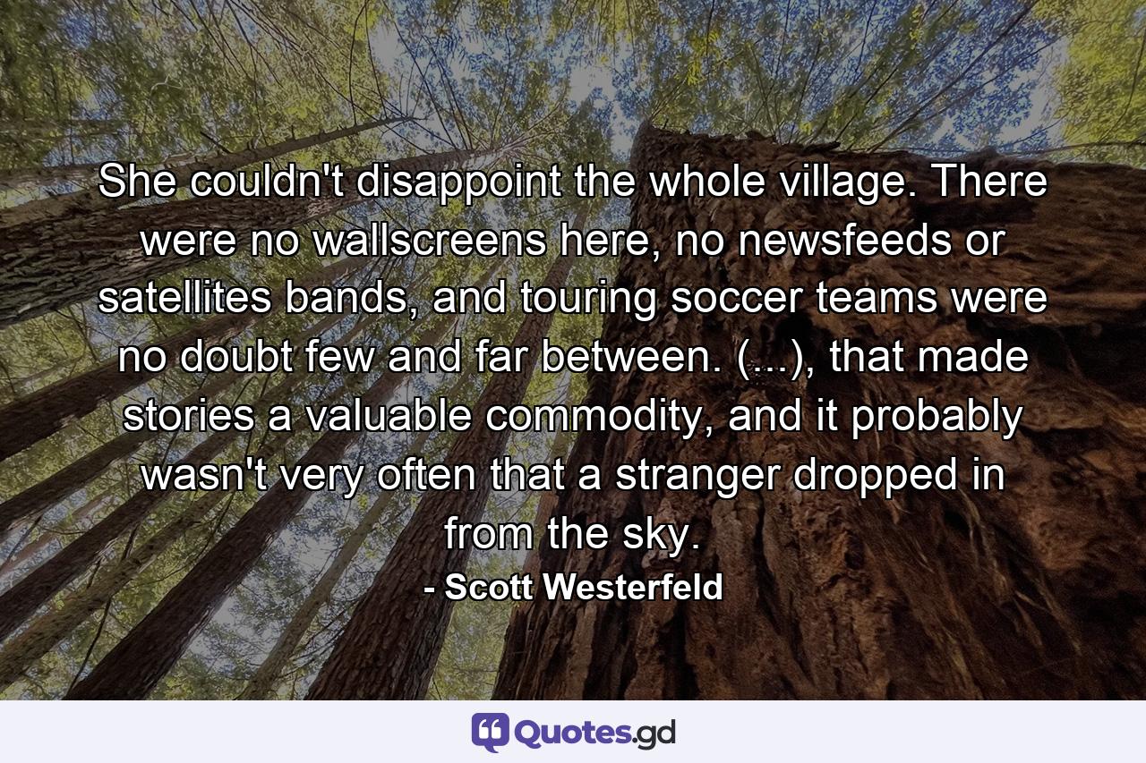 She couldn't disappoint the whole village. There were no wallscreens here, no newsfeeds or satellites bands, and touring soccer teams were no doubt few and far between. (...), that made stories a valuable commodity, and it probably wasn't very often that a stranger dropped in from the sky. - Quote by Scott Westerfeld