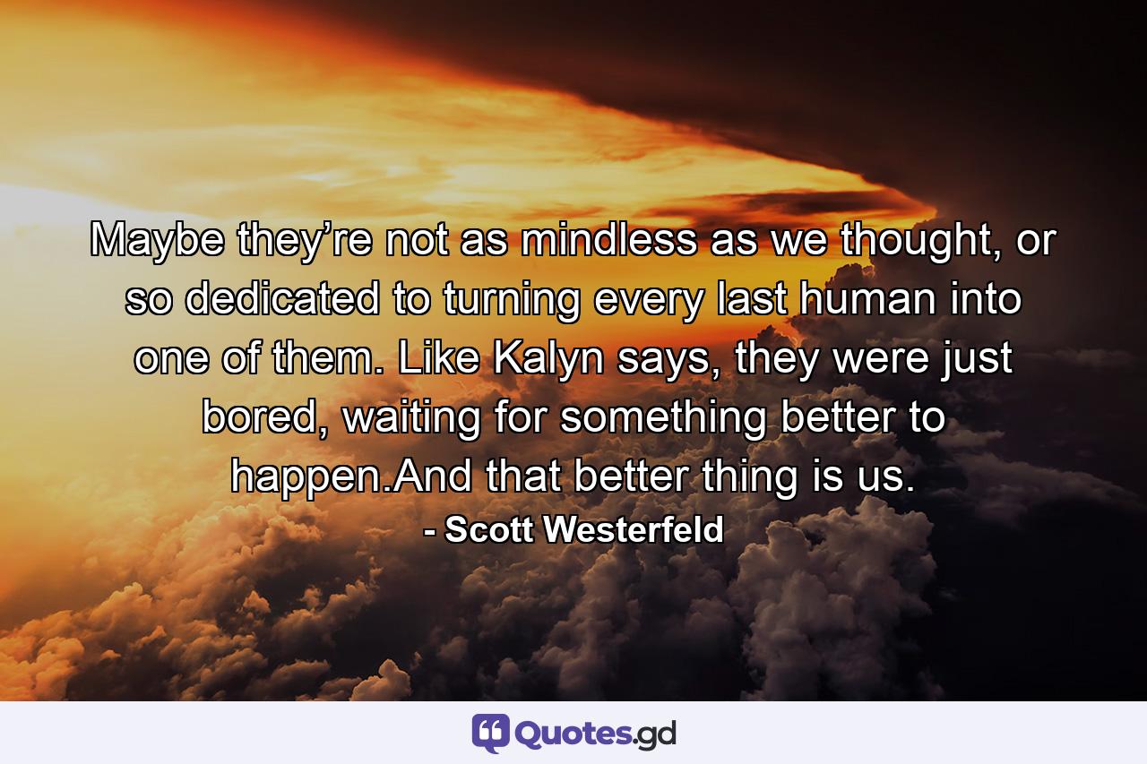 Maybe they’re not as mindless as we thought, or so dedicated to turning every last human into one of them. Like Kalyn says, they were just bored, waiting for something better to happen.And that better thing is us. - Quote by Scott Westerfeld