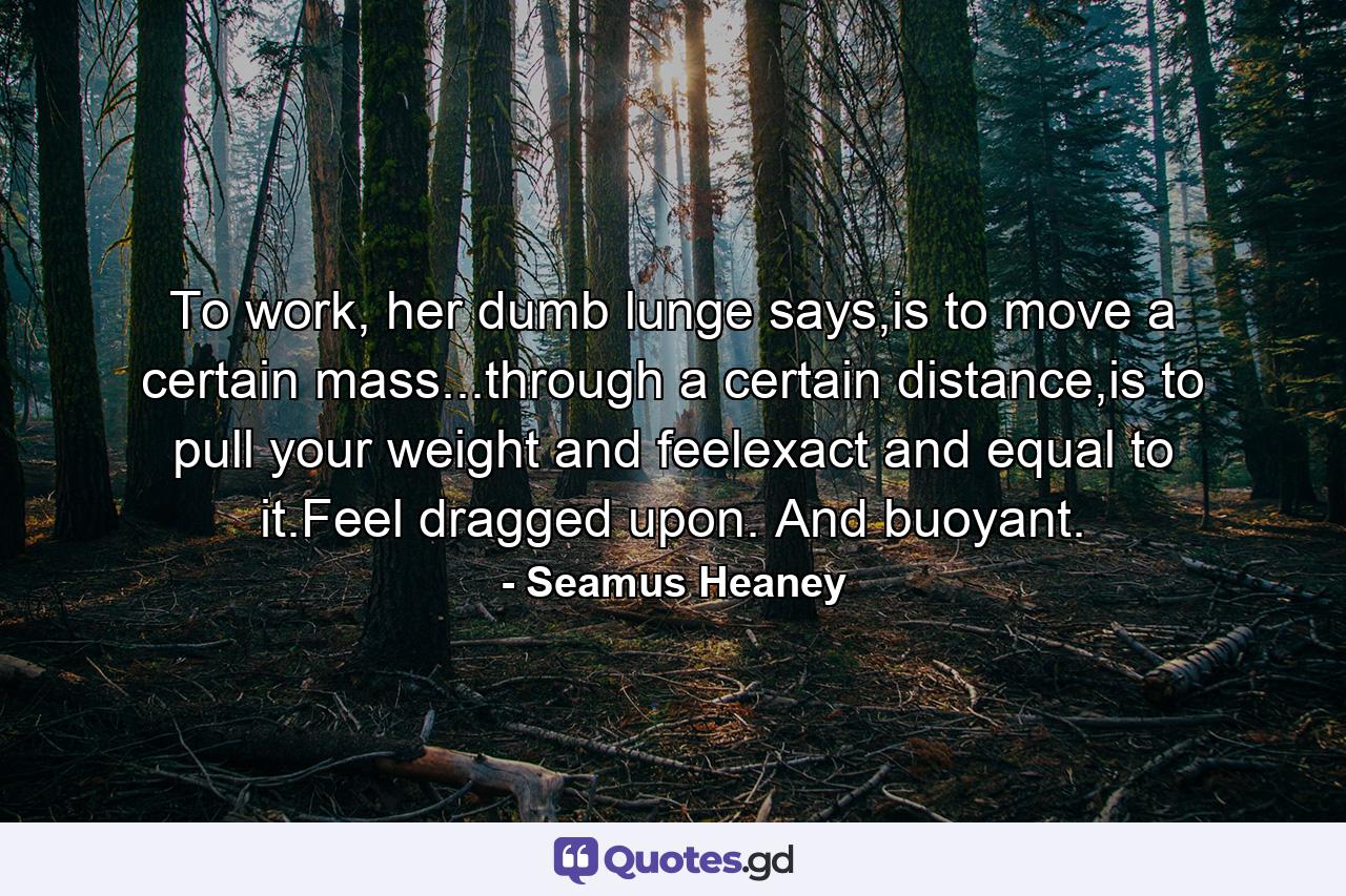 To work, her dumb lunge says,is to move a certain mass...through a certain distance,is to pull your weight and feelexact and equal to it.Feel dragged upon. And buoyant. - Quote by Seamus Heaney