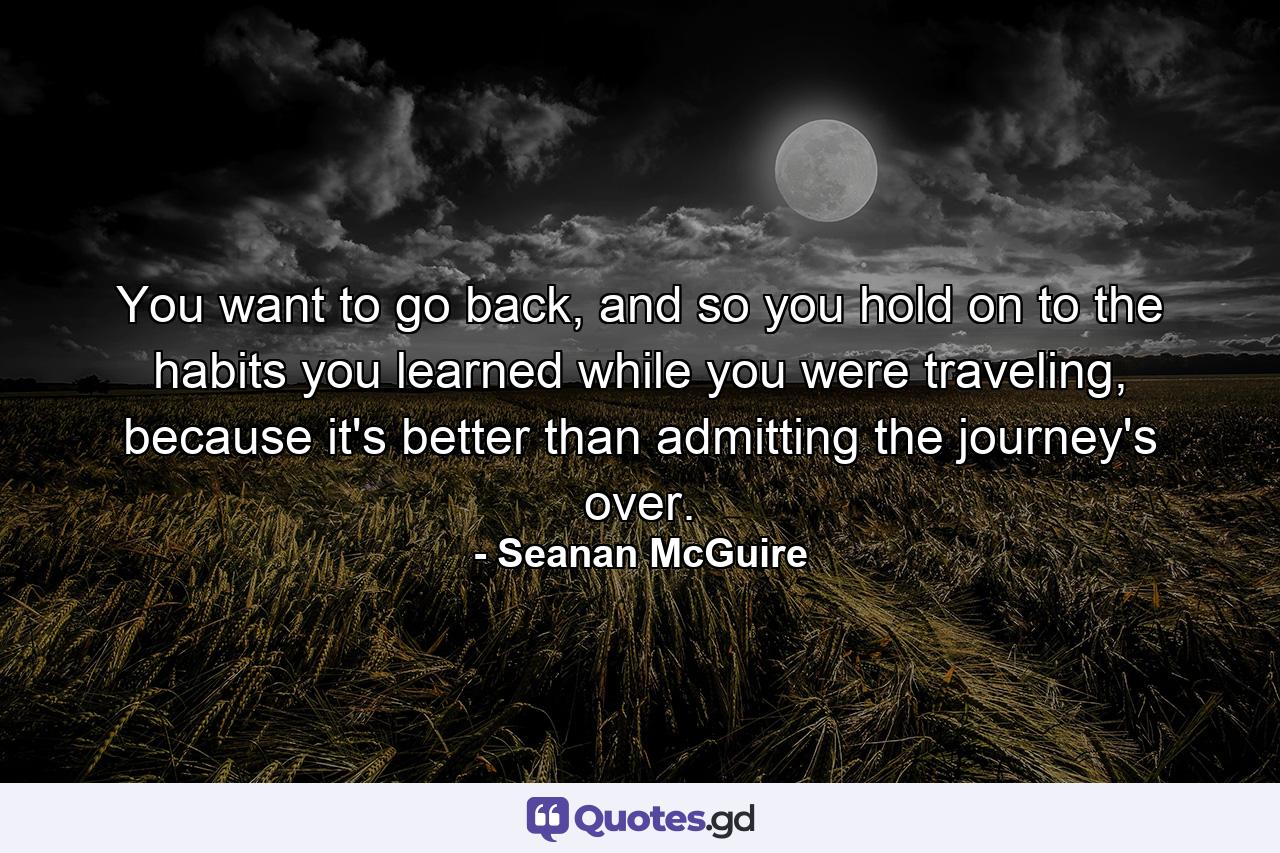 You want to go back, and so you hold on to the habits you learned while you were traveling, because it's better than admitting the journey's over. - Quote by Seanan McGuire