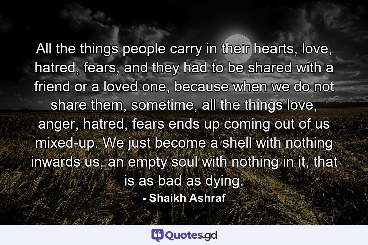 All the things people carry in their hearts, love, hatred, fears, and they had to be shared with a friend or a loved one, because when we do not share them, sometime, all the things love, anger, hatred, fears ends up coming out of us mixed-up. We just become a shell with nothing inwards us, an empty soul with nothing in it, that is as bad as dying. - Quote by Shaikh Ashraf