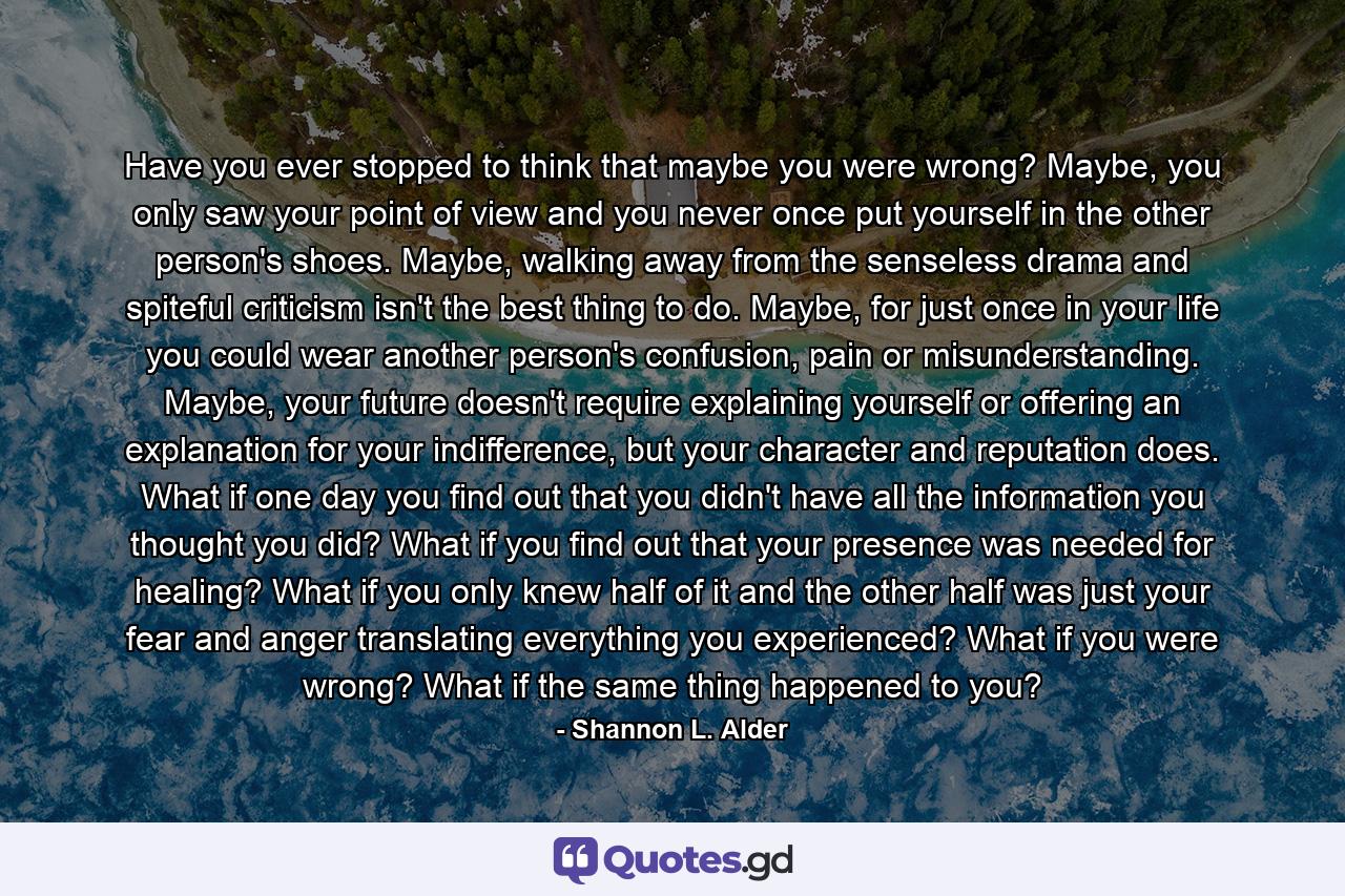 Have you ever stopped to think that maybe you were wrong? Maybe, you only saw your point of view and you never once put yourself in the other person's shoes. Maybe, walking away from the senseless drama and spiteful criticism isn't the best thing to do. Maybe, for just once in your life you could wear another person's confusion, pain or misunderstanding. Maybe, your future doesn't require explaining yourself or offering an explanation for your indifference, but your character and reputation does. What if one day you find out that you didn't have all the information you thought you did? What if you find out that your presence was needed for healing? What if you only knew half of it and the other half was just your fear and anger translating everything you experienced? What if you were wrong? What if the same thing happened to you? - Quote by Shannon L. Alder