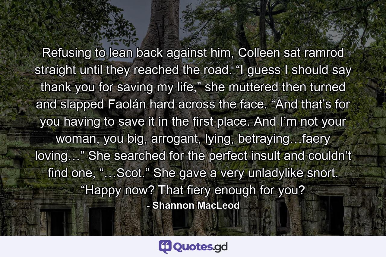 Refusing to lean back against him, Colleen sat ramrod straight until they reached the road. “I guess I should say thank you for saving my life,” she muttered then turned and slapped Faolán hard across the face. “And that’s for you having to save it in the first place. And I’m not your woman, you big, arrogant, lying, betraying…faery loving…” She searched for the perfect insult and couldn’t find one, “…Scot.” She gave a very unladylike snort. “Happy now? That fiery enough for you? - Quote by Shannon MacLeod