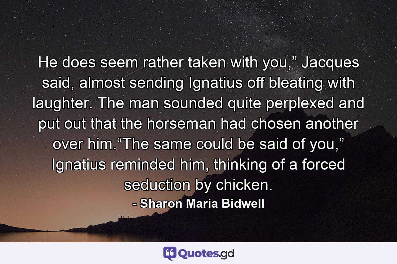 He does seem rather taken with you,” Jacques said, almost sending Ignatius off bleating with laughter. The man sounded quite perplexed and put out that the horseman had chosen another over him.“The same could be said of you,” Ignatius reminded him, thinking of a forced seduction by chicken. - Quote by Sharon Maria Bidwell