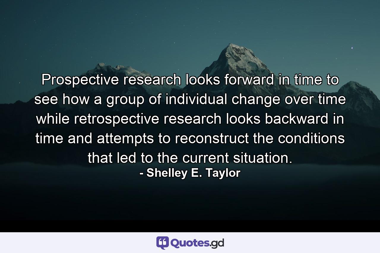 Prospective research looks forward in time to see how a group of individual change over time while retrospective research looks backward in time and attempts to reconstruct the conditions that led to the current situation. - Quote by Shelley E. Taylor