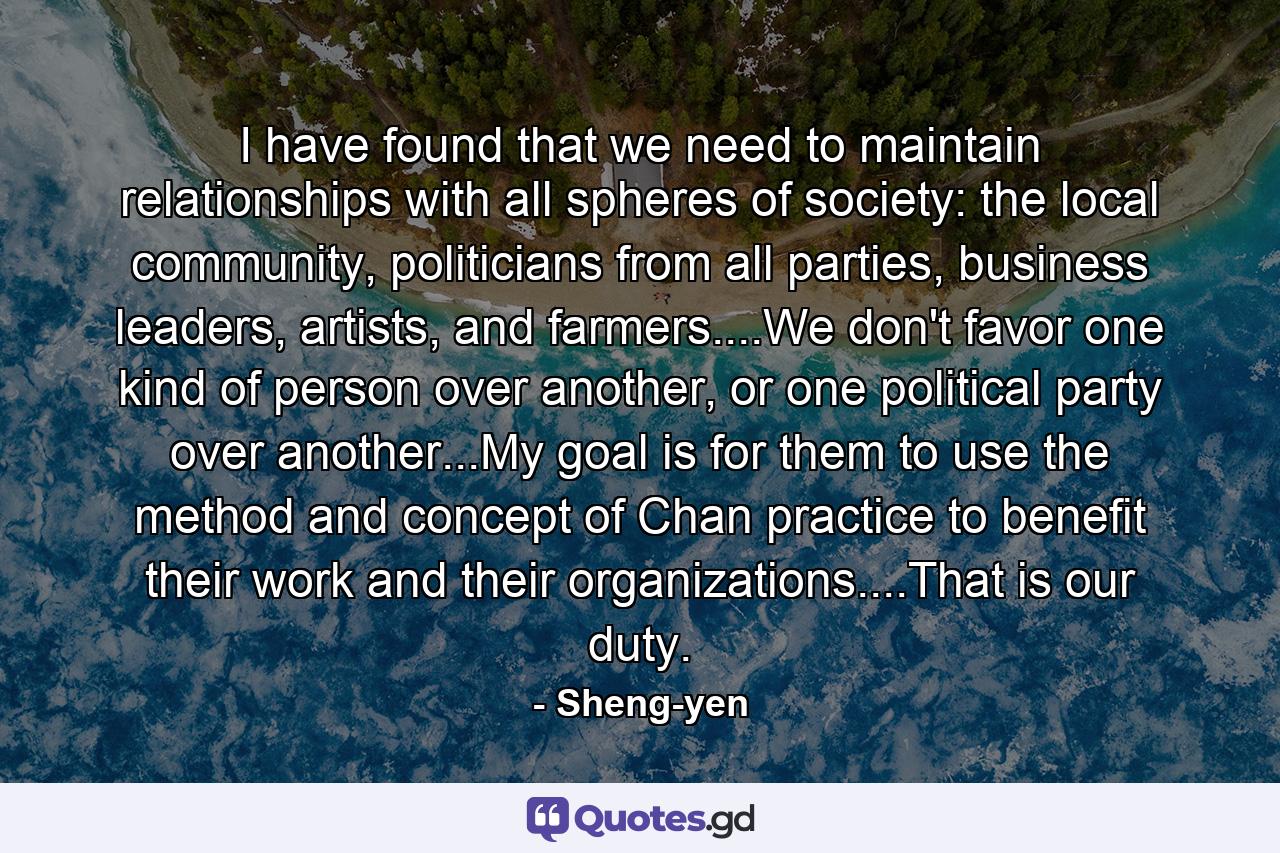 I have found that we need to maintain relationships with all spheres of society: the local community, politicians from all parties, business leaders, artists, and farmers....We don't favor one kind of person over another, or one political party over another...My goal is for them to use the method and concept of Chan practice to benefit their work and their organizations....That is our duty. - Quote by Sheng-yen