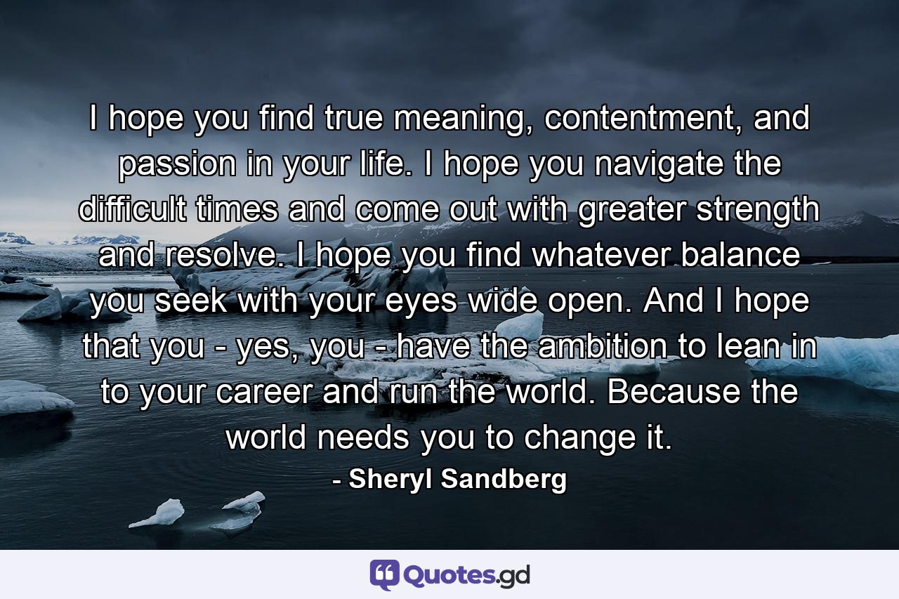 I hope you find true meaning, contentment, and passion in your life. I hope you navigate the difficult times and come out with greater strength and resolve. I hope you find whatever balance you seek with your eyes wide open. And I hope that you - yes, you - have the ambition to lean in to your career and run the world. Because the world needs you to change it. - Quote by Sheryl Sandberg