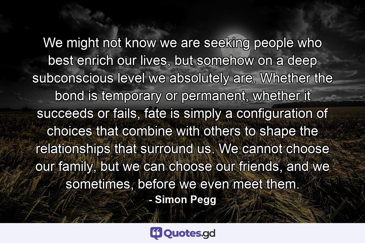 We might not know we are seeking people who best enrich our lives, but somehow on a deep subconscious level we absolutely are. Whether the bond is temporary or permanent, whether it succeeds or fails, fate is simply a configuration of choices that combine with others to shape the relationships that surround us. We cannot choose our family, but we can choose our friends, and we sometimes, before we even meet them. - Quote by Simon Pegg