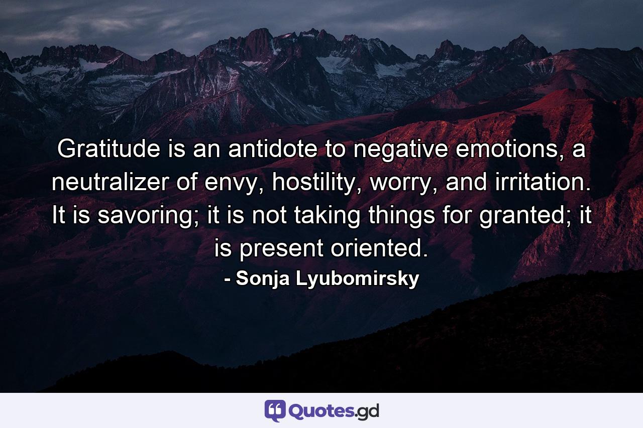 Gratitude is an antidote to negative emotions, a neutralizer of envy, hostility, worry, and irritation. It is savoring; it is not taking things for granted; it is present oriented. - Quote by Sonja Lyubomirsky