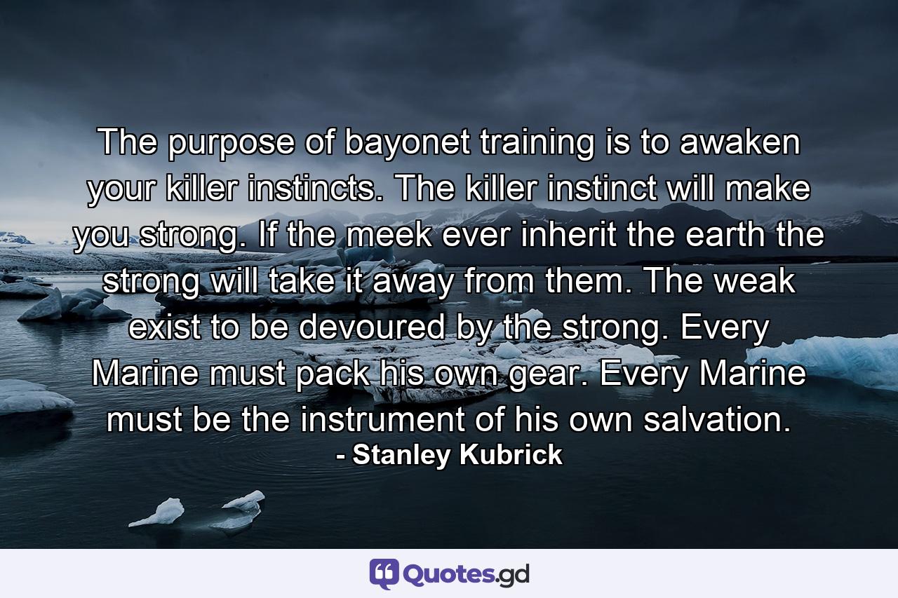 The purpose of bayonet training is to awaken your killer instincts. The killer instinct will make you strong. If the meek ever inherit the earth the strong will take it away from them. The weak exist to be devoured by the strong. Every Marine must pack his own gear. Every Marine must be the instrument of his own salvation. - Quote by Stanley Kubrick