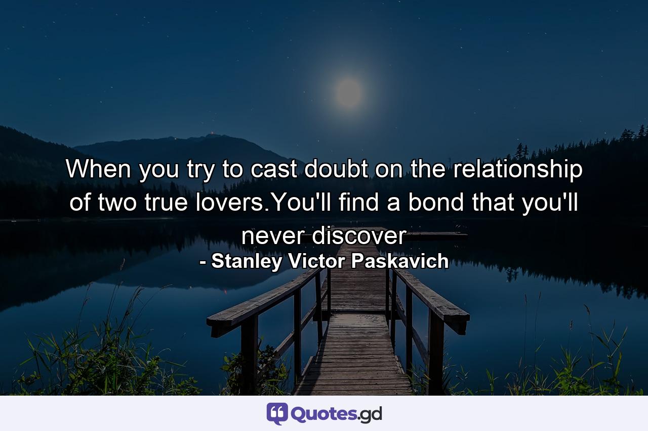 When you try to cast doubt on the relationship of two true lovers.You'll find a bond that you'll never discover - Quote by Stanley Victor Paskavich