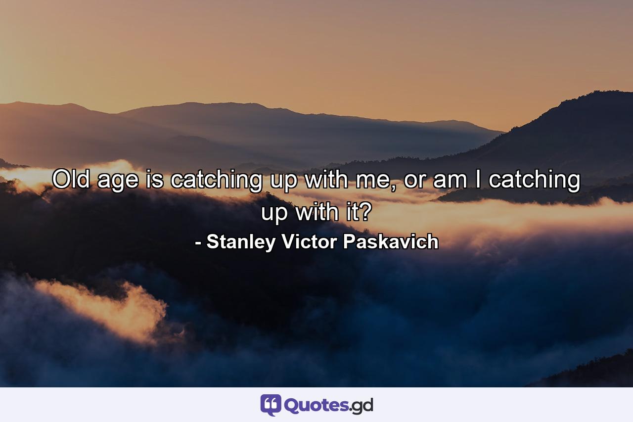 Old age is catching up with me, or am I catching up with it? - Quote by Stanley Victor Paskavich