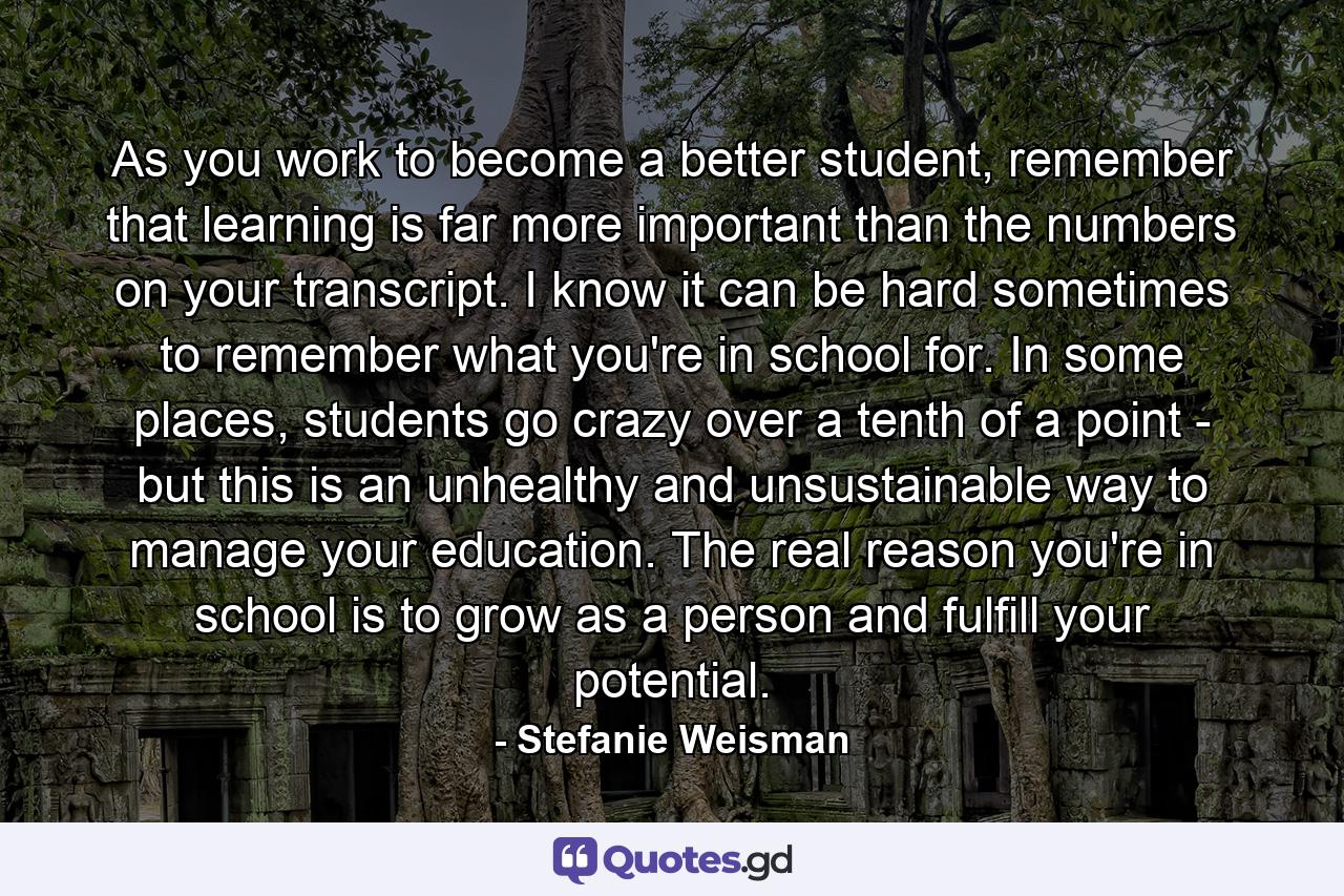 As you work to become a better student, remember that learning is far more important than the numbers on your transcript. I know it can be hard sometimes to remember what you're in school for. In some places, students go crazy over a tenth of a point - but this is an unhealthy and unsustainable way to manage your education. The real reason you're in school is to grow as a person and fulfill your potential. - Quote by Stefanie Weisman