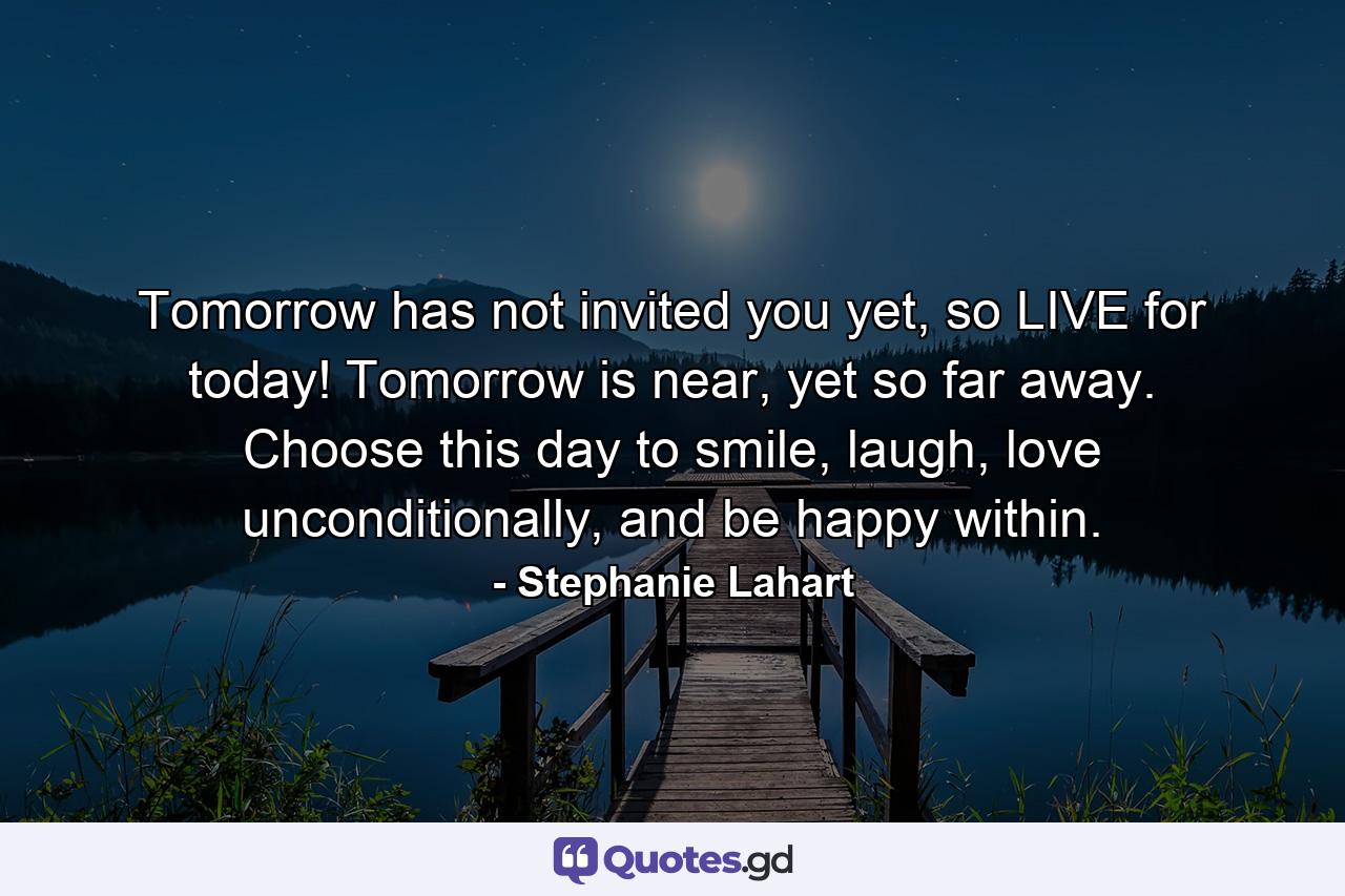 Tomorrow has not invited you yet, so LIVE for today! Tomorrow is near, yet so far away. Choose this day to smile, laugh, love unconditionally, and be happy within. - Quote by Stephanie Lahart