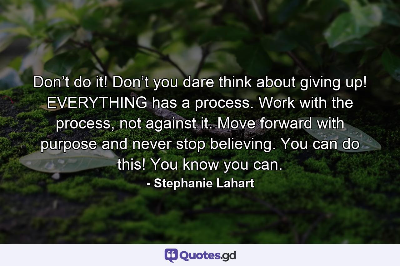 Don’t do it! Don’t you dare think about giving up! EVERYTHING has a process. Work with the process, not against it. Move forward with purpose and never stop believing. You can do this! You know you can. - Quote by Stephanie Lahart