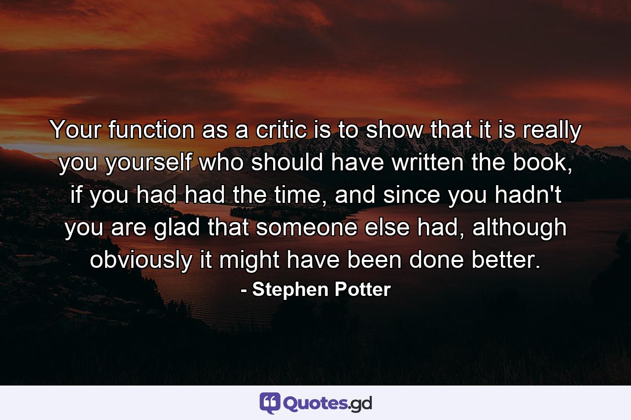 Your function as a critic is to show that it is really you yourself who should have written the book, if you had had the time, and since you hadn't you are glad that someone else had, although obviously it might have been done better. - Quote by Stephen Potter