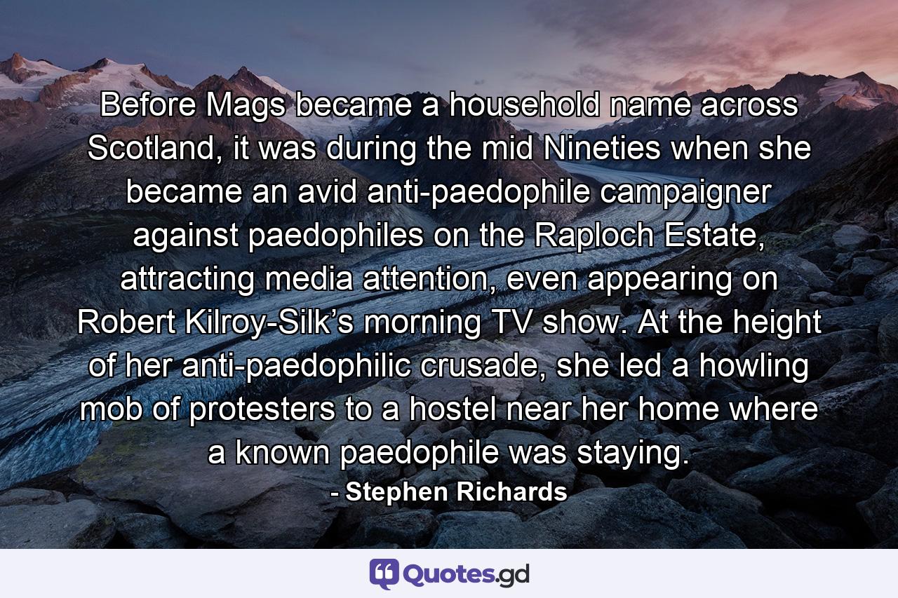 Before Mags became a household name across Scotland, it was during the mid Nineties when she became an avid anti-paedophile campaigner against paedophiles on the Raploch Estate, attracting media attention, even appearing on Robert Kilroy-Silk’s morning TV show. At the height of her anti-paedophilic crusade, she led a howling mob of protesters to a hostel near her home where a known paedophile was staying. - Quote by Stephen Richards