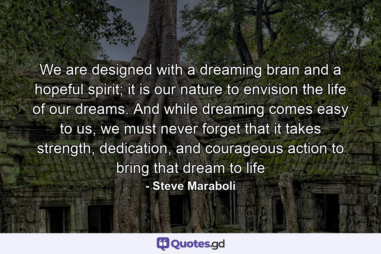 We are designed with a dreaming brain and a hopeful spirit; it is our nature to envision the life of our dreams. And while dreaming comes easy to us, we must never forget that it takes strength, dedication, and courageous action to bring that dream to life - Quote by Steve Maraboli