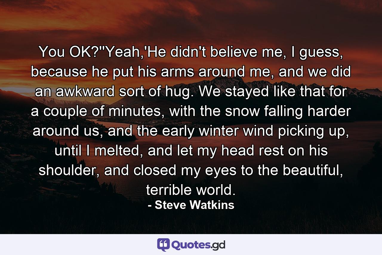 You OK?''Yeah,'He didn't believe me, I guess, because he put his arms around me, and we did an awkward sort of hug. We stayed like that for a couple of minutes, with the snow falling harder around us, and the early winter wind picking up, until I melted, and let my head rest on his shoulder, and closed my eyes to the beautiful, terrible world. - Quote by Steve Watkins