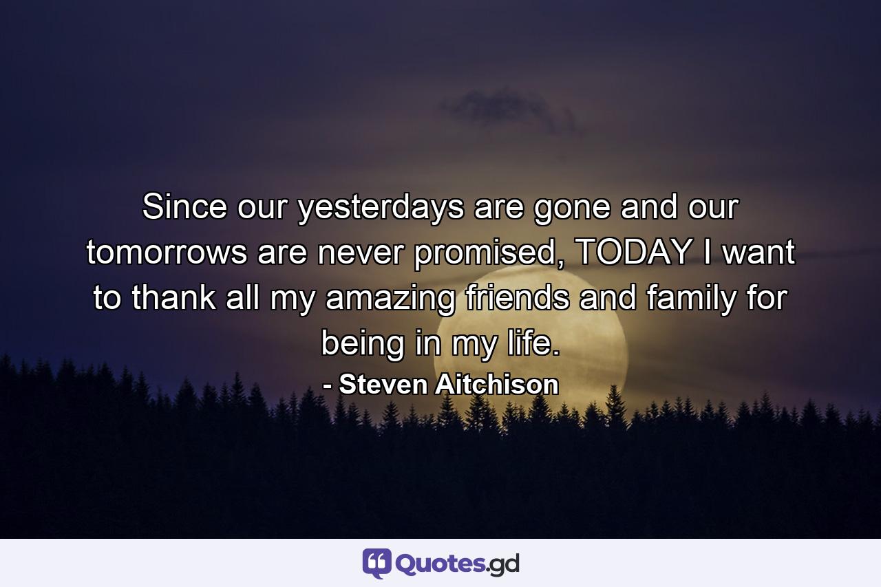 Since our yesterdays are gone and our tomorrows are never promised, TODAY I want to thank all my amazing friends and family for being in my life. - Quote by Steven Aitchison