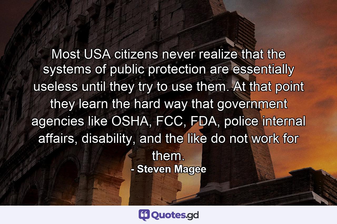 Most USA citizens never realize that the systems of public protection are essentially useless until they try to use them. At that point they learn the hard way that government agencies like OSHA, FCC, FDA, police internal affairs, disability, and the like do not work for them. - Quote by Steven Magee